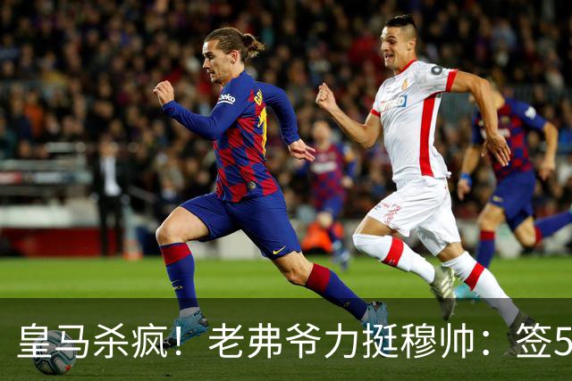 皇马杀疯！老弗爷力挺穆帅：签5大强援+追罗德里 新赛季首发曝光
